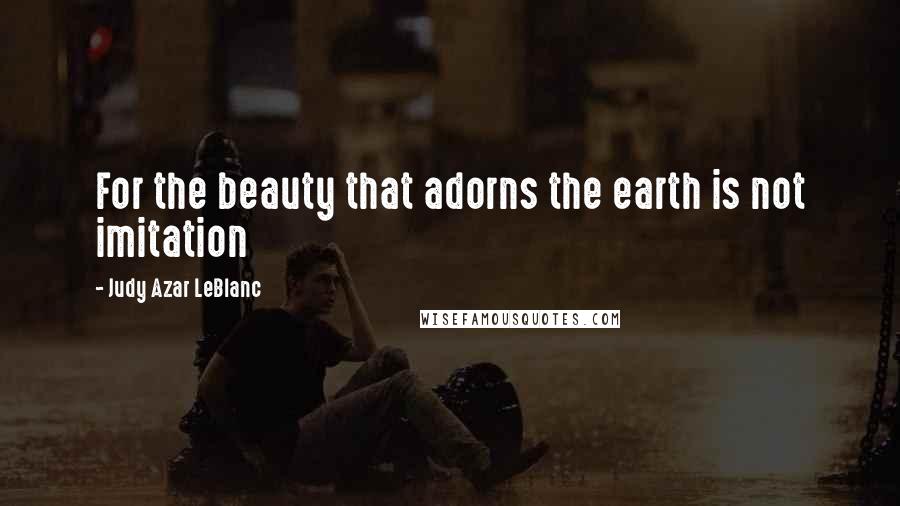 Judy Azar LeBlanc Quotes: For the beauty that adorns the earth is not imitation