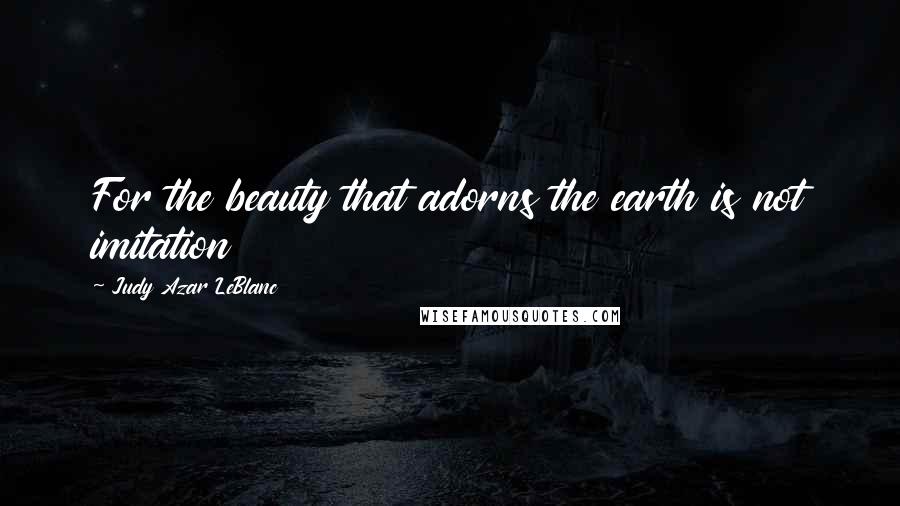 Judy Azar LeBlanc Quotes: For the beauty that adorns the earth is not imitation