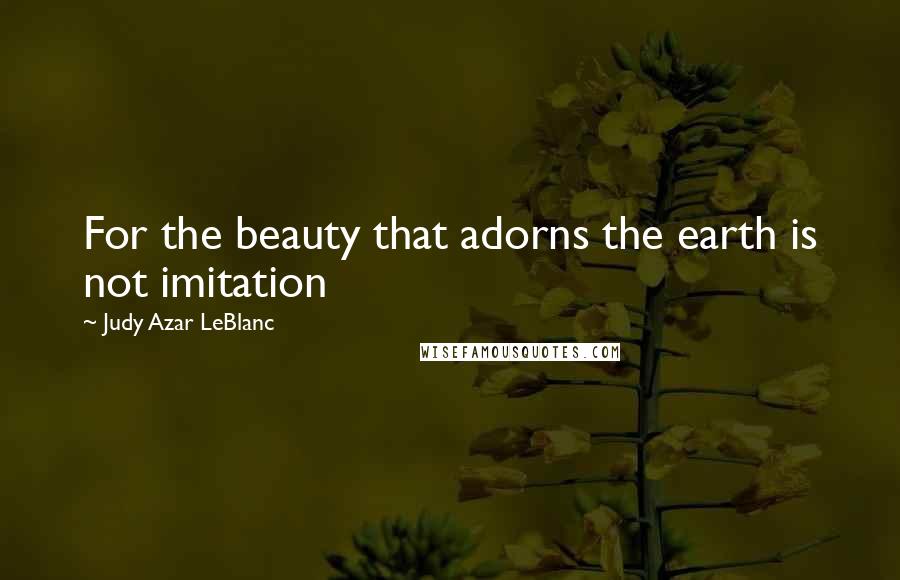 Judy Azar LeBlanc Quotes: For the beauty that adorns the earth is not imitation