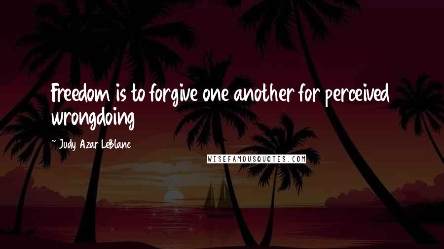 Judy Azar LeBlanc Quotes: Freedom is to forgive one another for perceived wrongdoing