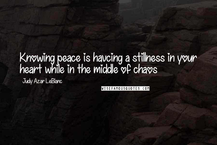 Judy Azar LeBlanc Quotes: Knowing peace is havcing a stillness in your heart while in the middle of chaos