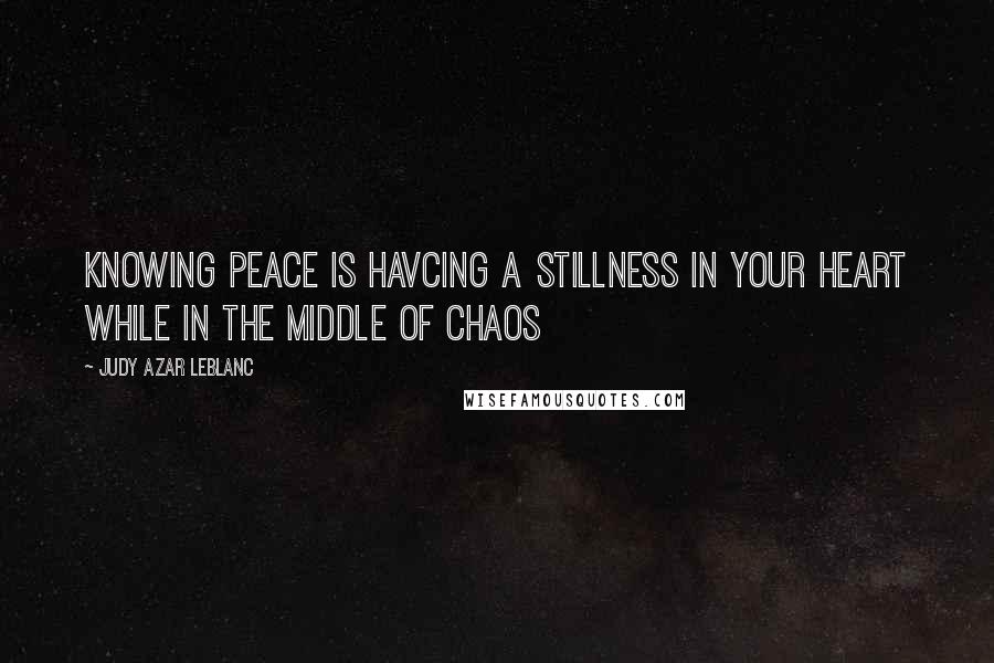 Judy Azar LeBlanc Quotes: Knowing peace is havcing a stillness in your heart while in the middle of chaos