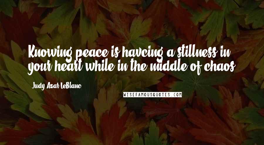 Judy Azar LeBlanc Quotes: Knowing peace is havcing a stillness in your heart while in the middle of chaos