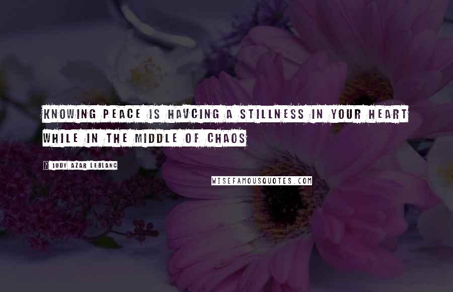 Judy Azar LeBlanc Quotes: Knowing peace is havcing a stillness in your heart while in the middle of chaos