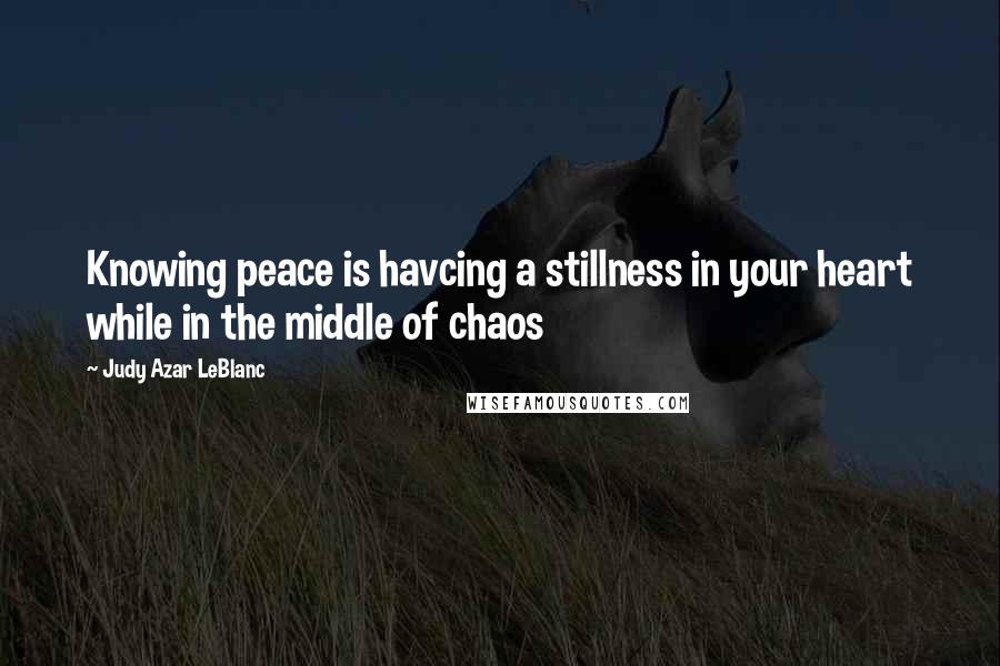 Judy Azar LeBlanc Quotes: Knowing peace is havcing a stillness in your heart while in the middle of chaos