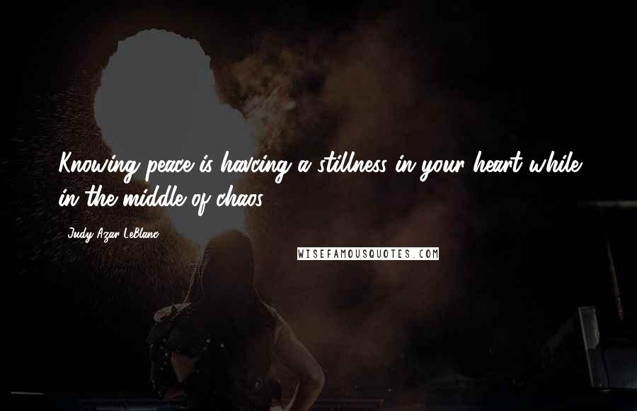 Judy Azar LeBlanc Quotes: Knowing peace is havcing a stillness in your heart while in the middle of chaos