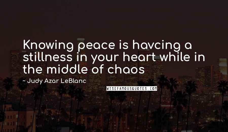 Judy Azar LeBlanc Quotes: Knowing peace is havcing a stillness in your heart while in the middle of chaos