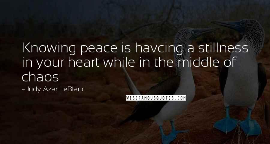 Judy Azar LeBlanc Quotes: Knowing peace is havcing a stillness in your heart while in the middle of chaos