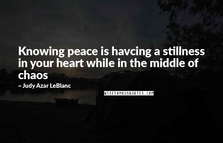 Judy Azar LeBlanc Quotes: Knowing peace is havcing a stillness in your heart while in the middle of chaos