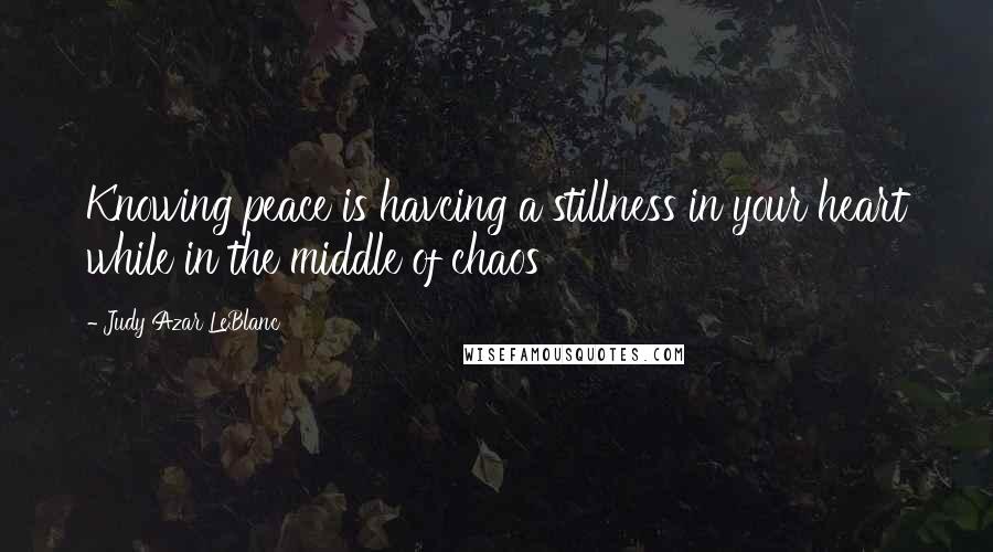 Judy Azar LeBlanc Quotes: Knowing peace is havcing a stillness in your heart while in the middle of chaos