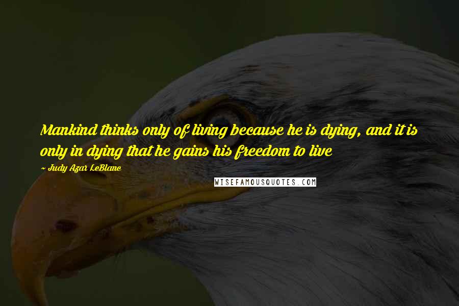 Judy Azar LeBlanc Quotes: Mankind thinks only of living because he is dying, and it is only in dying that he gains his freedom to live