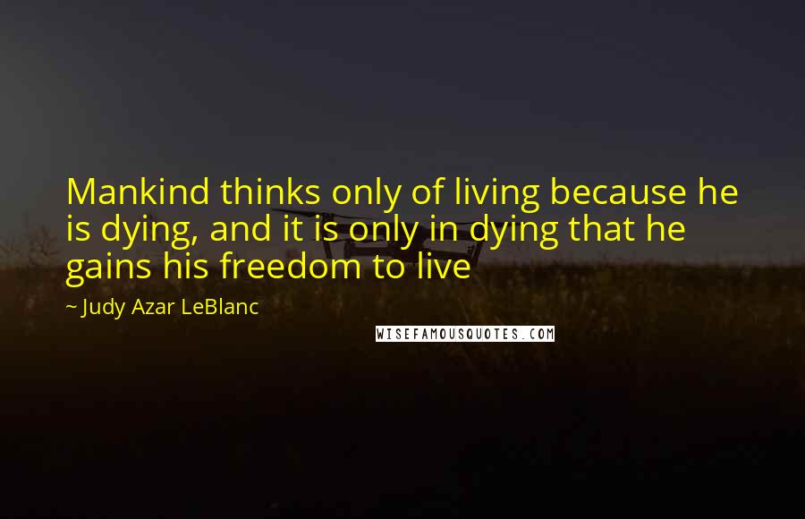 Judy Azar LeBlanc Quotes: Mankind thinks only of living because he is dying, and it is only in dying that he gains his freedom to live
