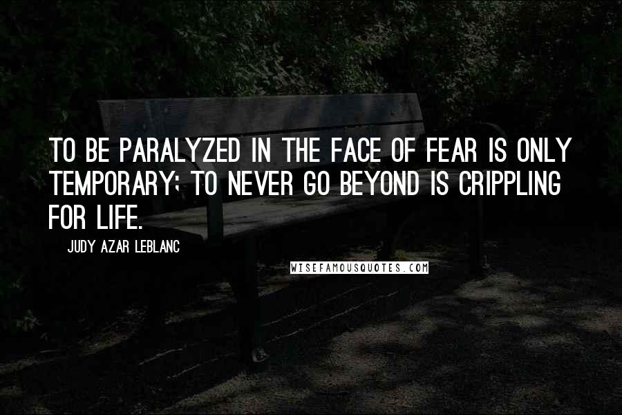 Judy Azar LeBlanc Quotes: To be paralyzed in the face of fear is only temporary; to never go beyond is crippling for life.