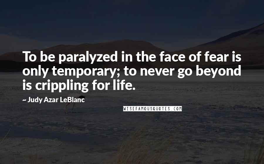 Judy Azar LeBlanc Quotes: To be paralyzed in the face of fear is only temporary; to never go beyond is crippling for life.