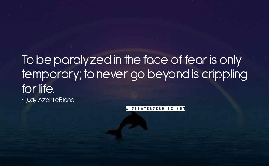 Judy Azar LeBlanc Quotes: To be paralyzed in the face of fear is only temporary; to never go beyond is crippling for life.