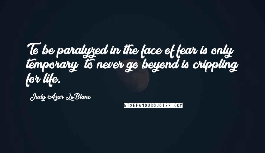 Judy Azar LeBlanc Quotes: To be paralyzed in the face of fear is only temporary; to never go beyond is crippling for life.