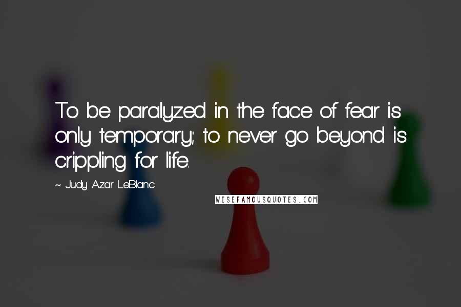 Judy Azar LeBlanc Quotes: To be paralyzed in the face of fear is only temporary; to never go beyond is crippling for life.