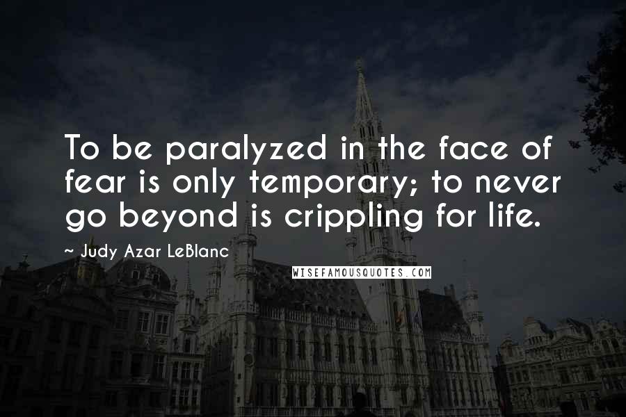 Judy Azar LeBlanc Quotes: To be paralyzed in the face of fear is only temporary; to never go beyond is crippling for life.