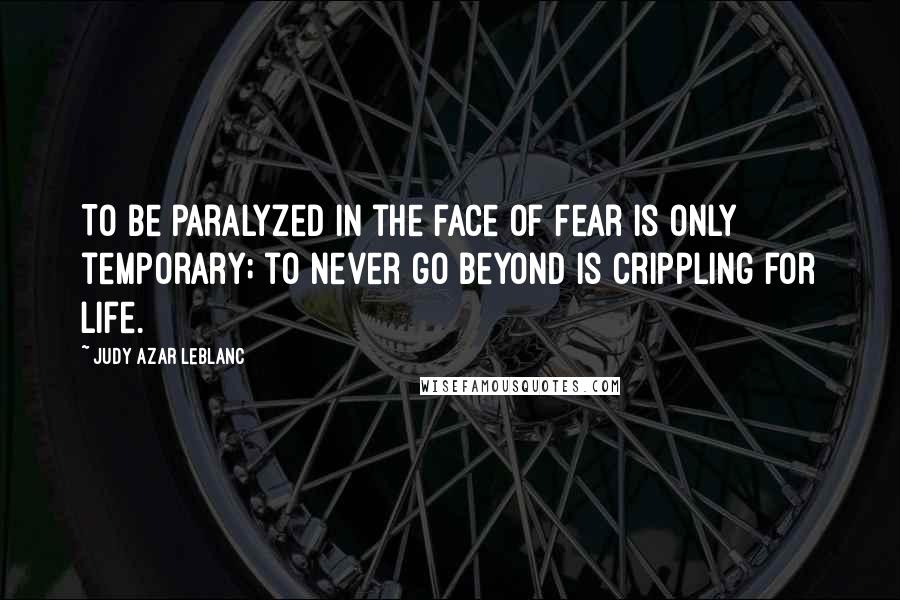 Judy Azar LeBlanc Quotes: To be paralyzed in the face of fear is only temporary; to never go beyond is crippling for life.