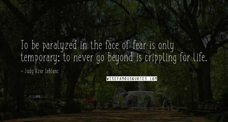 Judy Azar LeBlanc Quotes: To be paralyzed in the face of fear is only temporary; to never go beyond is crippling for life.