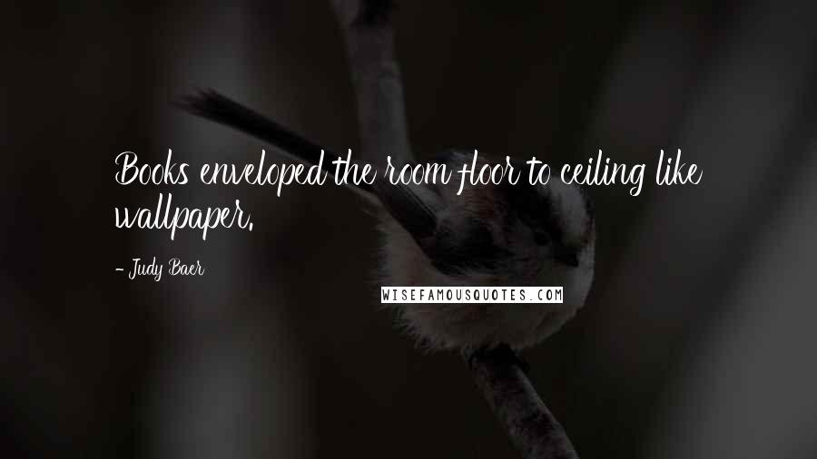 Judy Baer Quotes: Books enveloped the room floor to ceiling like wallpaper.
