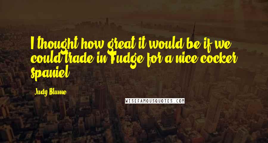 Judy Blume Quotes: I thought how great it would be if we could trade in Fudge for a nice cocker spaniel.