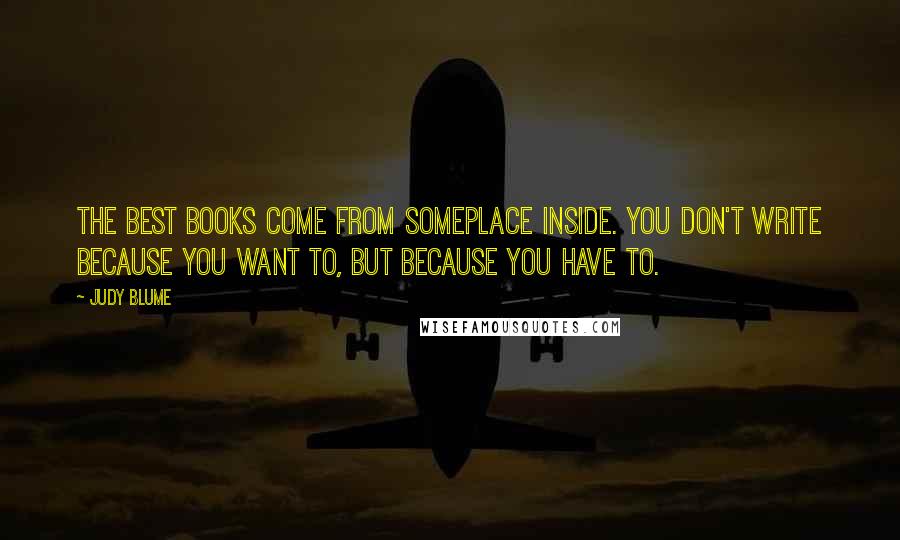 Judy Blume Quotes: The best books come from someplace inside. You don't write because you want to, but because you have to.