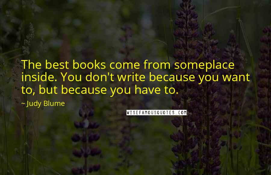 Judy Blume Quotes: The best books come from someplace inside. You don't write because you want to, but because you have to.