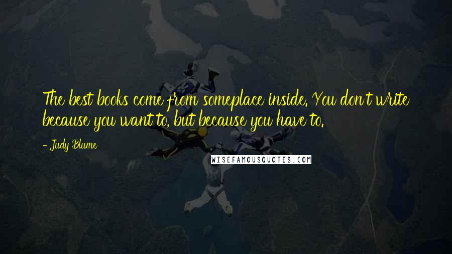 Judy Blume Quotes: The best books come from someplace inside. You don't write because you want to, but because you have to.