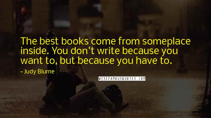 Judy Blume Quotes: The best books come from someplace inside. You don't write because you want to, but because you have to.