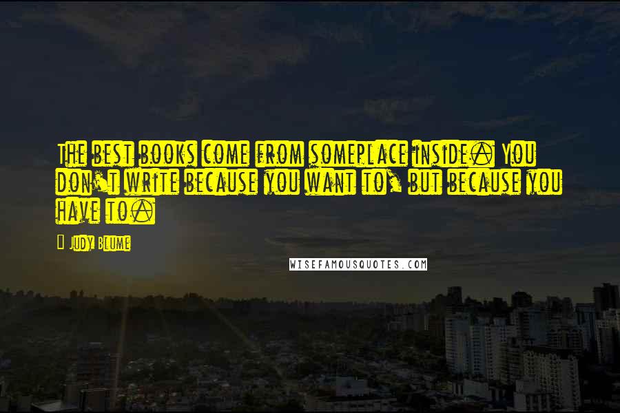 Judy Blume Quotes: The best books come from someplace inside. You don't write because you want to, but because you have to.