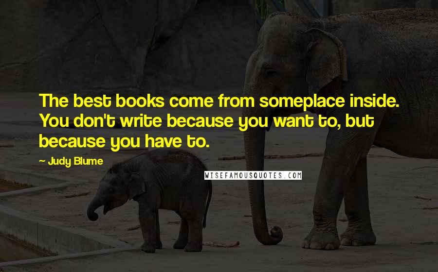 Judy Blume Quotes: The best books come from someplace inside. You don't write because you want to, but because you have to.