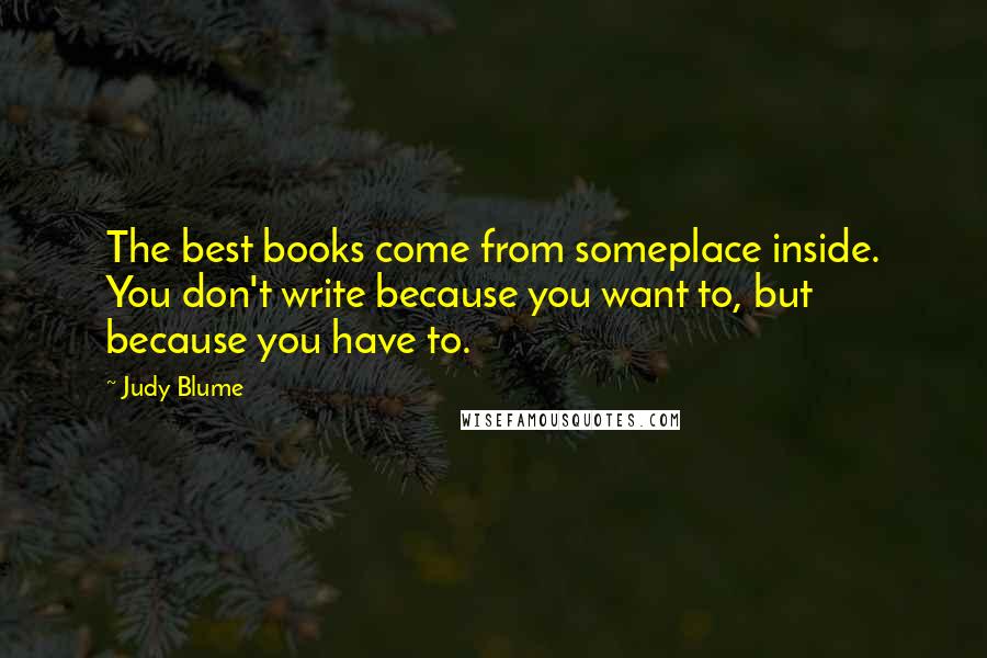 Judy Blume Quotes: The best books come from someplace inside. You don't write because you want to, but because you have to.