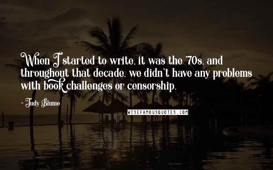 Judy Blume Quotes: When I started to write, it was the '70s, and throughout that decade, we didn't have any problems with book challenges or censorship.