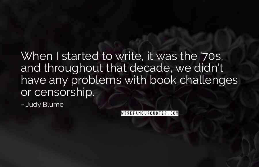 Judy Blume Quotes: When I started to write, it was the '70s, and throughout that decade, we didn't have any problems with book challenges or censorship.