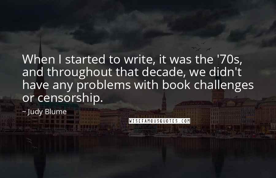 Judy Blume Quotes: When I started to write, it was the '70s, and throughout that decade, we didn't have any problems with book challenges or censorship.