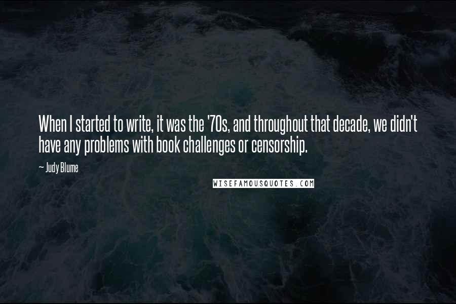 Judy Blume Quotes: When I started to write, it was the '70s, and throughout that decade, we didn't have any problems with book challenges or censorship.