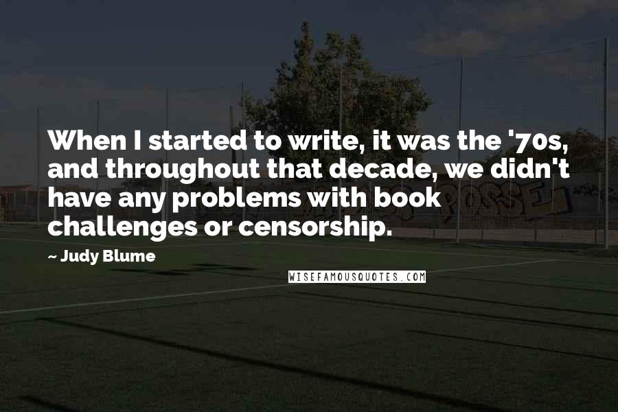 Judy Blume Quotes: When I started to write, it was the '70s, and throughout that decade, we didn't have any problems with book challenges or censorship.