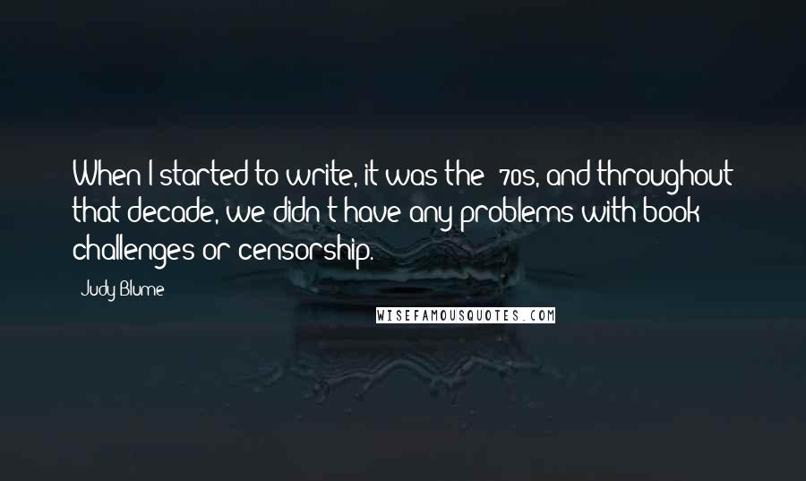 Judy Blume Quotes: When I started to write, it was the '70s, and throughout that decade, we didn't have any problems with book challenges or censorship.