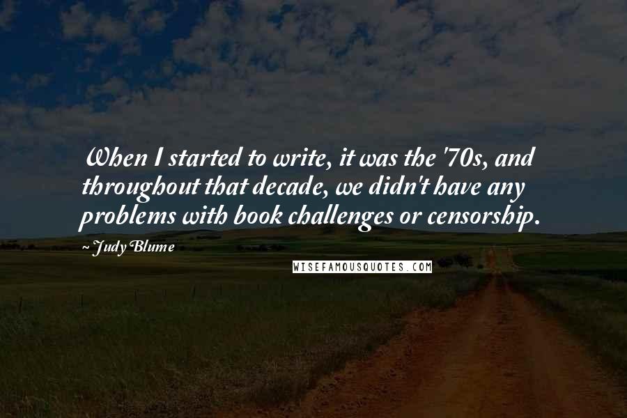 Judy Blume Quotes: When I started to write, it was the '70s, and throughout that decade, we didn't have any problems with book challenges or censorship.