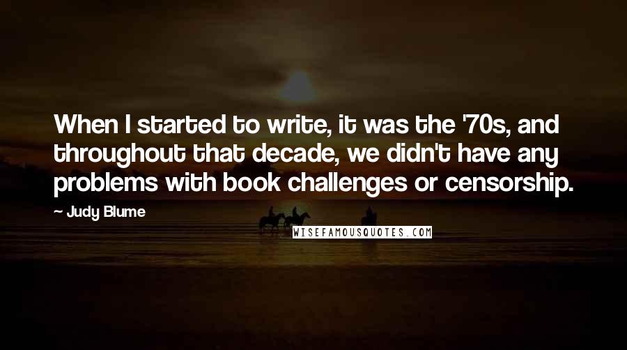 Judy Blume Quotes: When I started to write, it was the '70s, and throughout that decade, we didn't have any problems with book challenges or censorship.