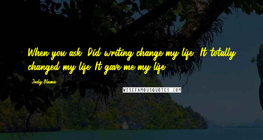 Judy Blume Quotes: When you ask, Did writing change my life? It totally changed my life. It gave me my life.