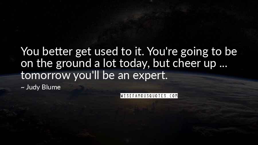 Judy Blume Quotes: You better get used to it. You're going to be on the ground a lot today, but cheer up ... tomorrow you'll be an expert.