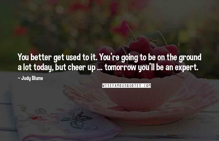 Judy Blume Quotes: You better get used to it. You're going to be on the ground a lot today, but cheer up ... tomorrow you'll be an expert.