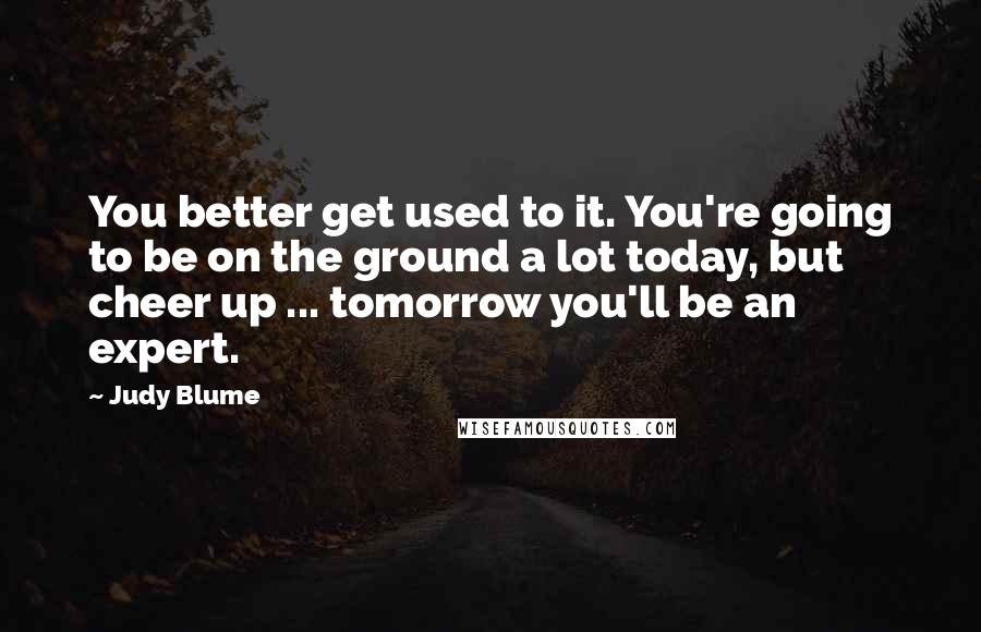 Judy Blume Quotes: You better get used to it. You're going to be on the ground a lot today, but cheer up ... tomorrow you'll be an expert.