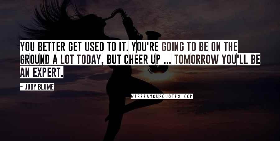 Judy Blume Quotes: You better get used to it. You're going to be on the ground a lot today, but cheer up ... tomorrow you'll be an expert.