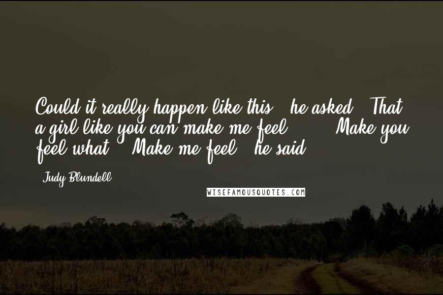 Judy Blundell Quotes: Could it really happen like this?" he asked. "That a girl like you can make me feel ... " "Make you feel what?" "Make me feel," he said.
