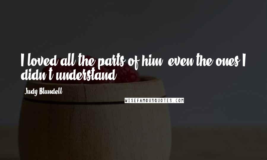 Judy Blundell Quotes: I loved all the parts of him, even the ones I didn't understand.
