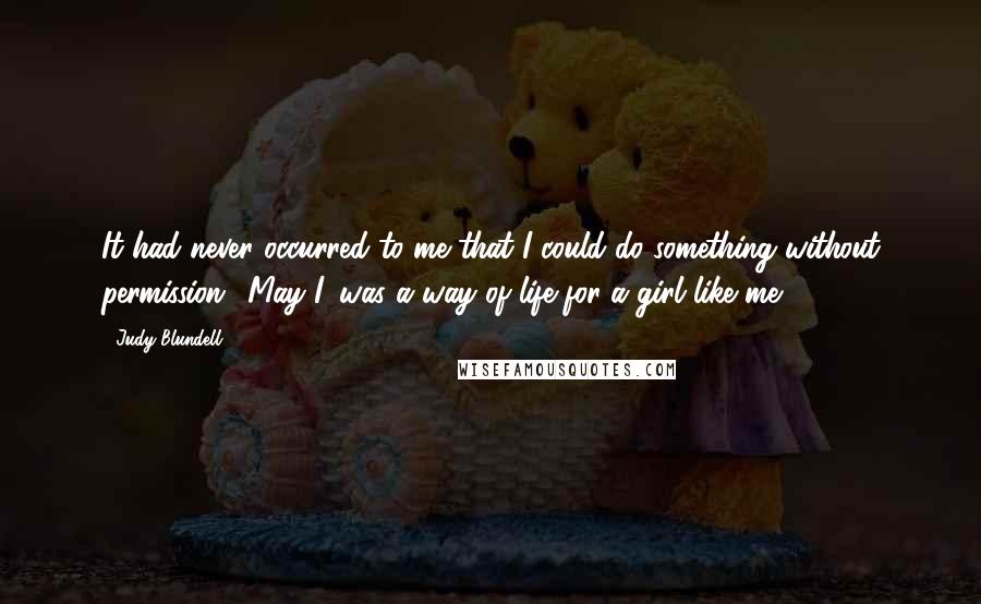 Judy Blundell Quotes: It had never occurred to me that I could do something without permission. 'May I' was a way of life for a girl like me.