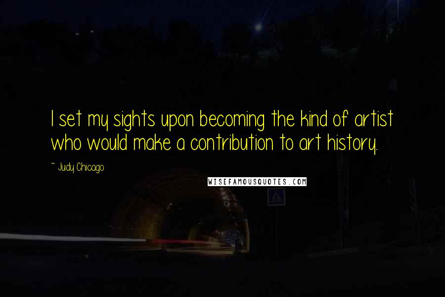 Judy Chicago Quotes: I set my sights upon becoming the kind of artist who would make a contribution to art history.